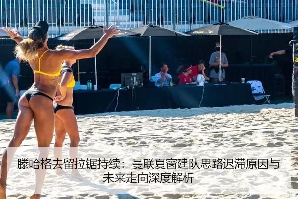 滕哈格去留拉锯持续：曼联夏窗建队思路迟滞原因与未来走向深度解析