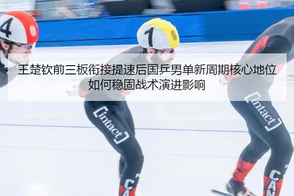 王楚钦前三板衔接提速后国乒男单新周期核心地位如何稳固战术演进影响