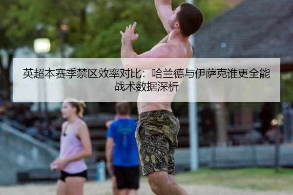 英超本赛季禁区效率对比：哈兰德与伊萨克谁更全能战术数据深析